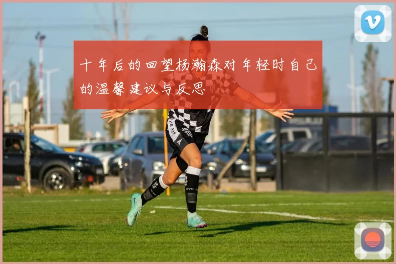 十年后的回望杨瀚森对年轻时自己的温馨建议与反思