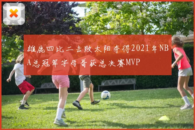雄鹿四比二击败太阳夺得2021年NBA总冠军字母哥获总决赛MVP