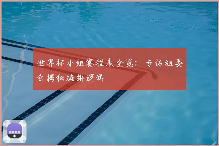 世界杯小组赛程表全览：专访组委会揭秘编排逻辑