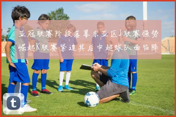 亚冠联赛阶段落幕东亚区J联赛强势崛起K联赛紧追其后中超球队面临降级危机