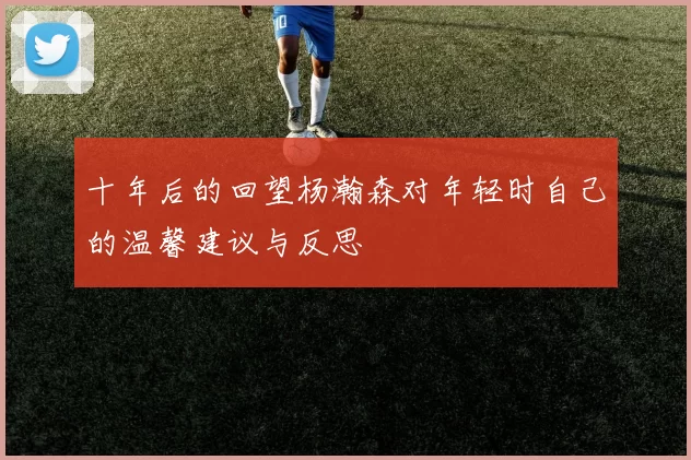 十年后的回望杨瀚森对年轻时自己的温馨建议与反思
