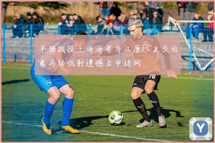 半场战报上海海港与江原FC互交白卷冯劲低射遗憾击中边网