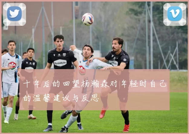 十年后的回望杨瀚森对年轻时自己的温馨建议与反思