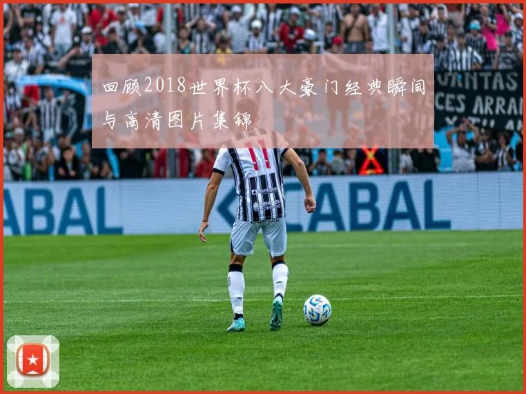 回顾2018世界杯八大豪门经典瞬间与高清图片集锦
