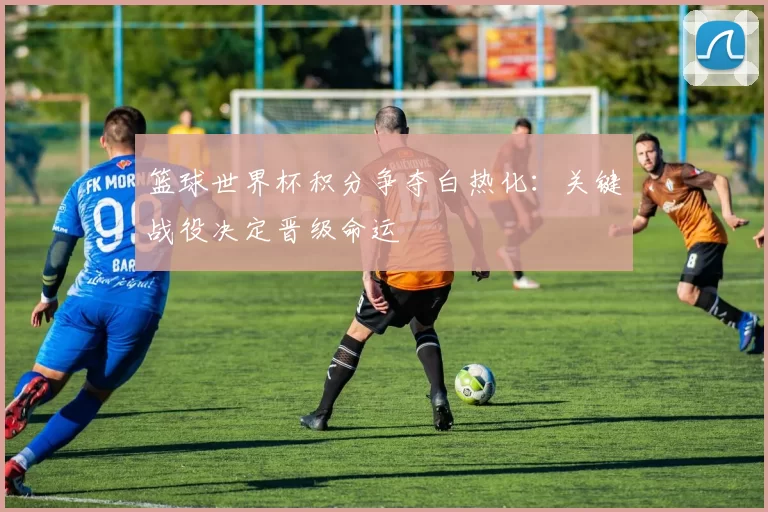 篮球世界杯积分争夺白热化:关键战役决定晋级命运