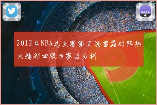 2012年NBA总决赛第五场雷霆对阵热火精彩回顾与赛后分析