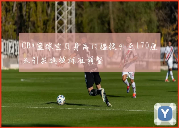 CBA篮球宝贝身高门槛提升至170厘米引发选拔标准调整
