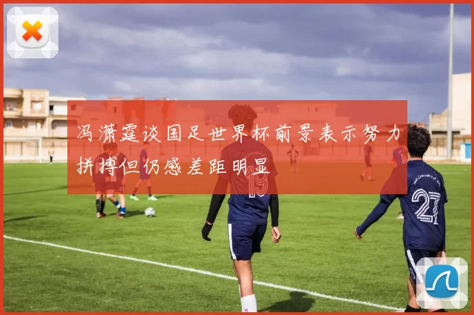 冯潇霆谈国足世界杯前景表示努力拼搏但仍感差距明显