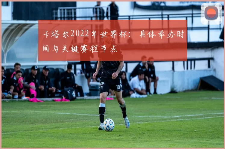 卡塔尔2022年世界杯:具体举办时间与关键赛程节点