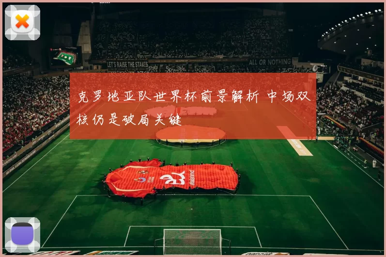 克罗地亚队世界杯前景解析 中场双核仍是破局关键